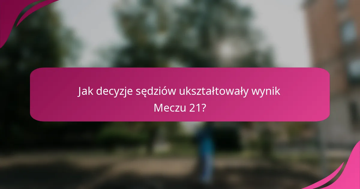 Jak decyzje sędziów ukształtowały wynik Meczu 21?