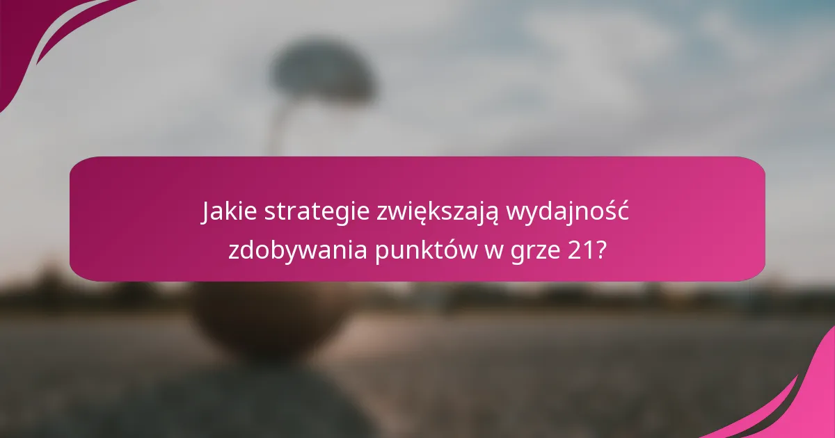 Jakie strategie zwiększają wydajność zdobywania punktów w grze 21?
